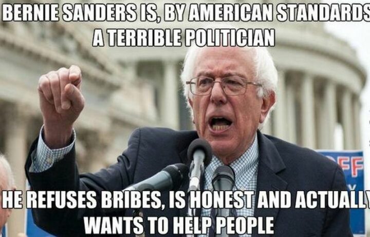 33 Political Memes - "Bernie Sanders is, by American standards a terrible politician. He refuses bribes, is honest, and actually wants to help people."