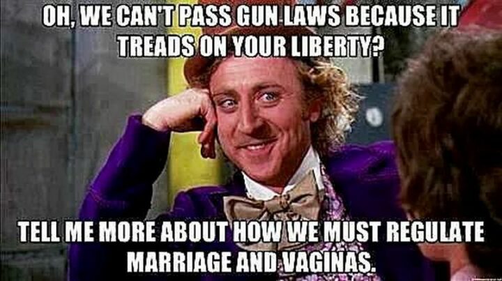 "Oh, we can't pass gun laws because it treads on your liberty? Tell me more about how we must regulate marriage and vaginas."