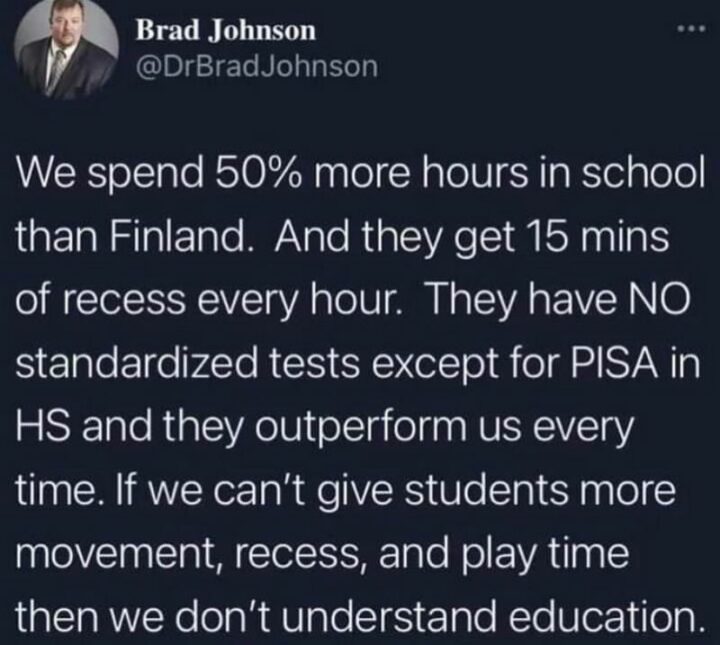"We spend 50% more hours in school than Finland. And they get 15 min of recess every hour. They have no standardized tests except for PISA in HS and they outperform us every time. If we can't give students more movement, recess, and play time then we don't understand education."