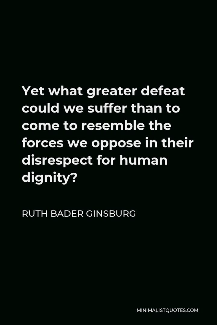 "Yet what greater defeat could we suffer than to come to resemble the forces we oppose in their disrespect for human dignity?" - Ruth Bader Ginsburg