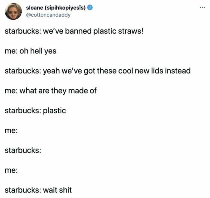 "Starbucks: We've banned plastic straws! Me: Oh hell yes. Starbucks: Yeah we've got these cool new lids instead. Me: What are they made of. Starbucks: Plastic. Me: Starbucks: Me: Starbucks: Wait, [censored]."