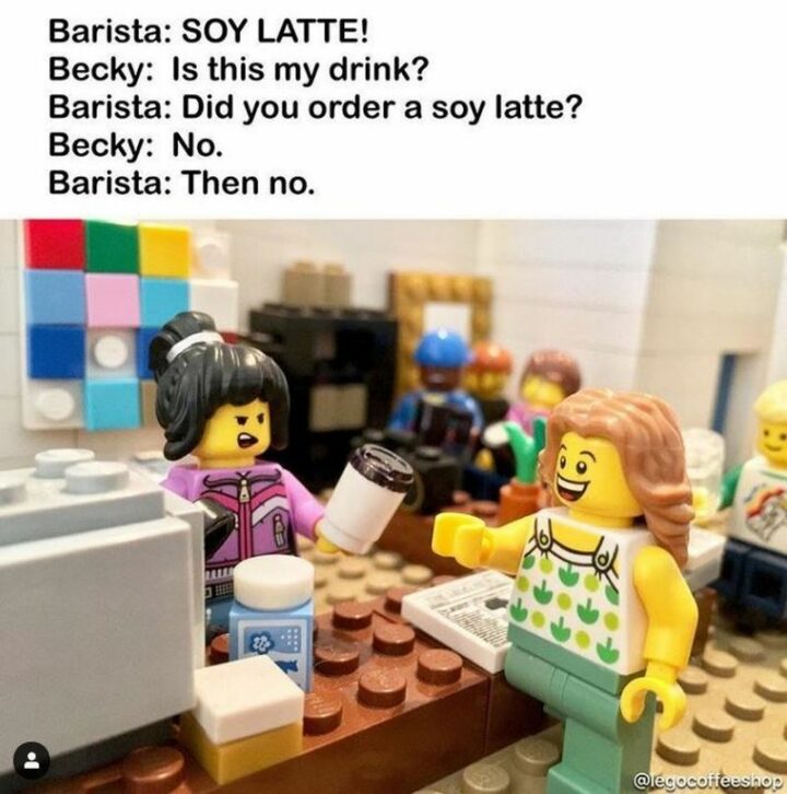 "Barista: SOY LATTE! Becky: Is this my drink? Barista: Did you order a soy latte? Becky: No. Barista: Then no."