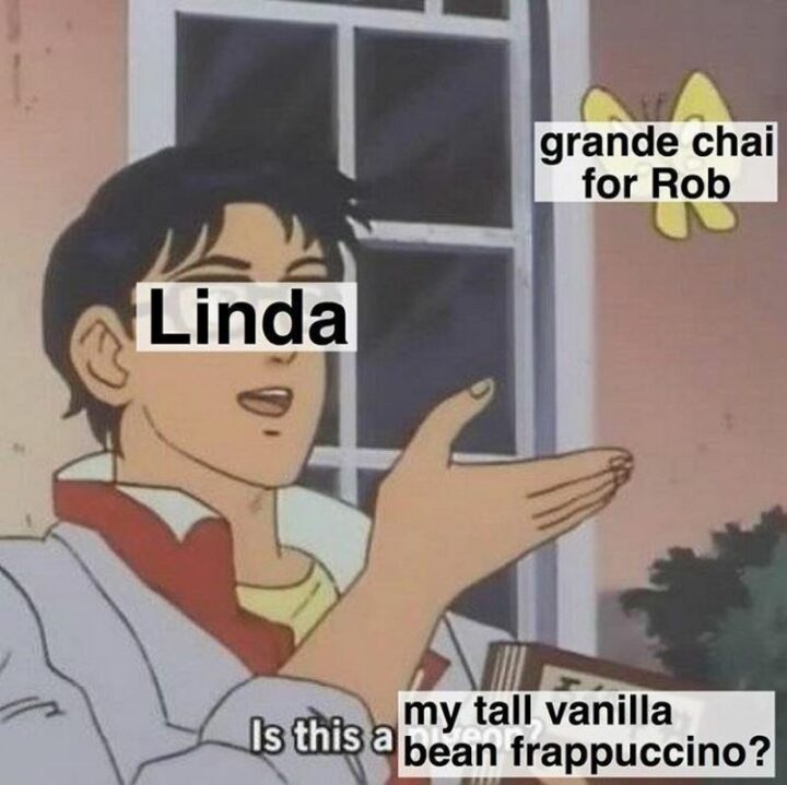 "Grande chai for Rob. Linda. Is this my tall vanilla bean frappuccino?"