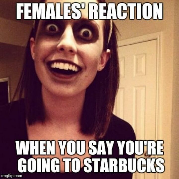 "Females' reaction when you say you're going to Starbucks."