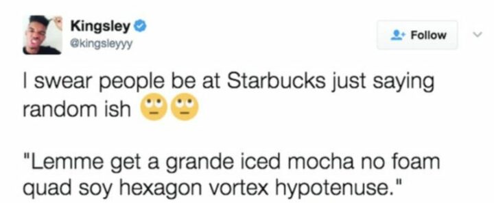 "I swear people be at Starbucks just saying random-ish: Lemme gets a grande iced mocha no foam quad soy hexagon vortex hypotenuse."