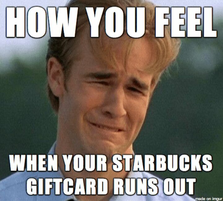"How you feel when your Starbucks gift card runs out."