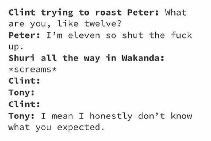 27 Avengers Memes - "Clint trying to roast Peter: What are you, like twelve? Peter: I'm eleven so shut the [censored] up. Shuri all the way in Wakanda: *screams*. Clint: Tony: Clint: Tony: I mean I honestly don't know what you expected."