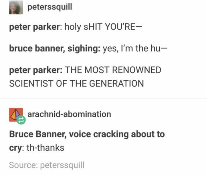 "Peter Parker: Holy [censored] you're...Bruce Banner, sighing: Yes, I'm the Hu...Peter Parker: The most renowned scientist of the generation. Bruce Banner, voice cracking about to cry: Th-thanks."
