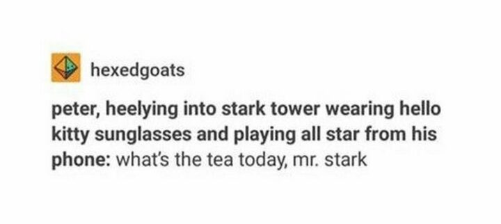"Peter, heelying into Stark tower wearing Hello Kitty sunglasses and playing 'All Star' from his phone: What's the tea today, Mr. Stark."