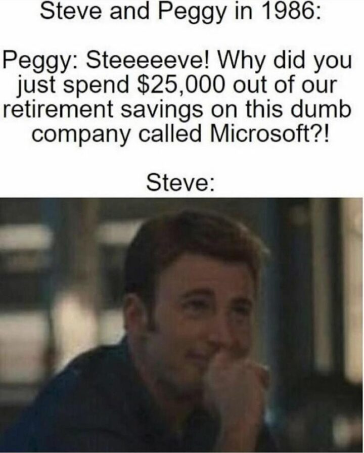 "Steve and Peggy in 1986: Peggy: Steve! Why did you just spend $25,000 out of your retirement savings on this dumb company called Microsoft?! Steve:"