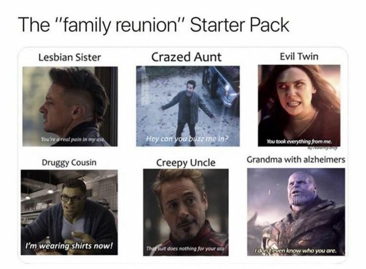 "The 'Family Reunion' Starter Pack: Lesbian Sister: You're a real pain in my [censored]. Crazed Aunt: Hey can you buzz me in? Evil Twin: You took everything from me. Druggy Cousin: I'm wearing shirts now! Creepy Uncle: That suit does nothing for your [censored]. Grandma with Alzheimer's: I don't even know who you are."