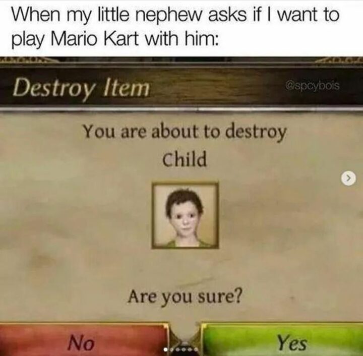 "When my little nephew asks if I want to play Mario Kart with him: You are about to destroy the child. Are you sure? No or yes."