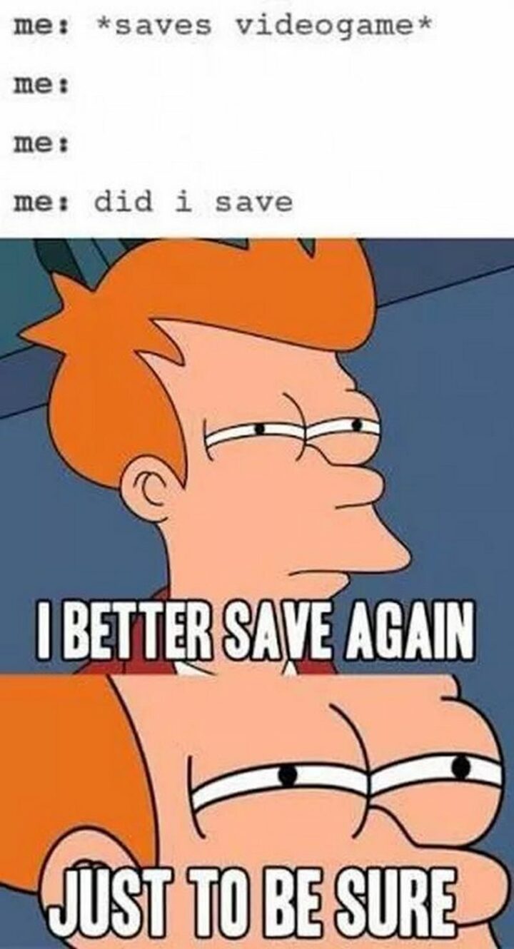 "Me: *saves videogame* Me: Did I save? I better save again. Just to be sure."