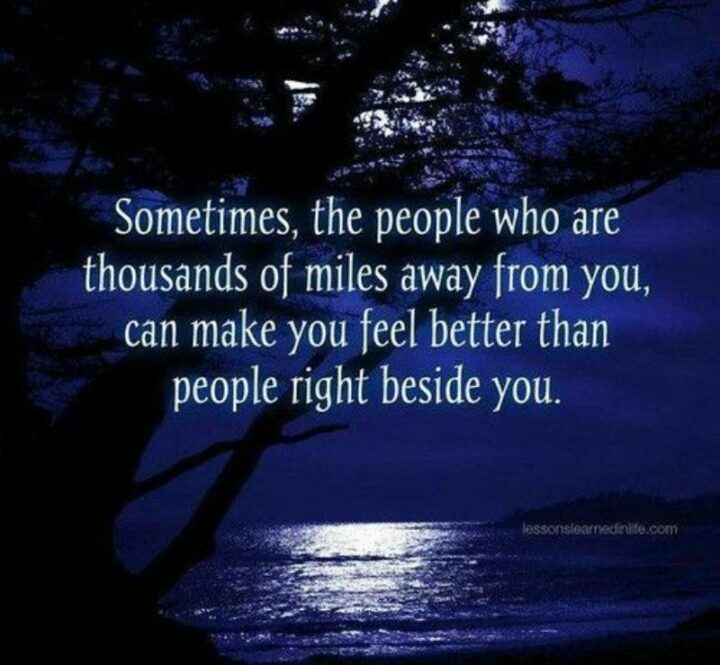 "Sometimes the people who are thousands of miles away from you can make you feel better than those right beside you." - Unknown
