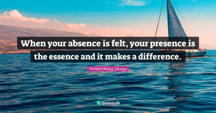 "When your absence is felt, your presence is the essence and it makes a difference." - Michael Bassey Johnson