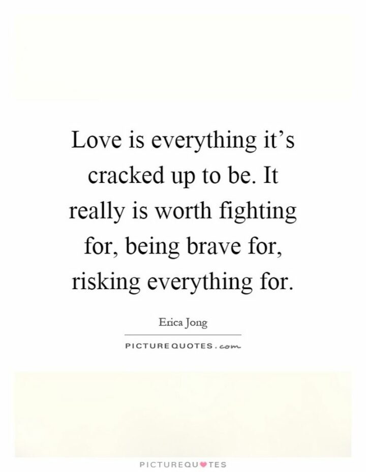 "Love is everything it’s cracked up to be. It really is worth fighting for, being brave for, risking everything for." - Erica Jong