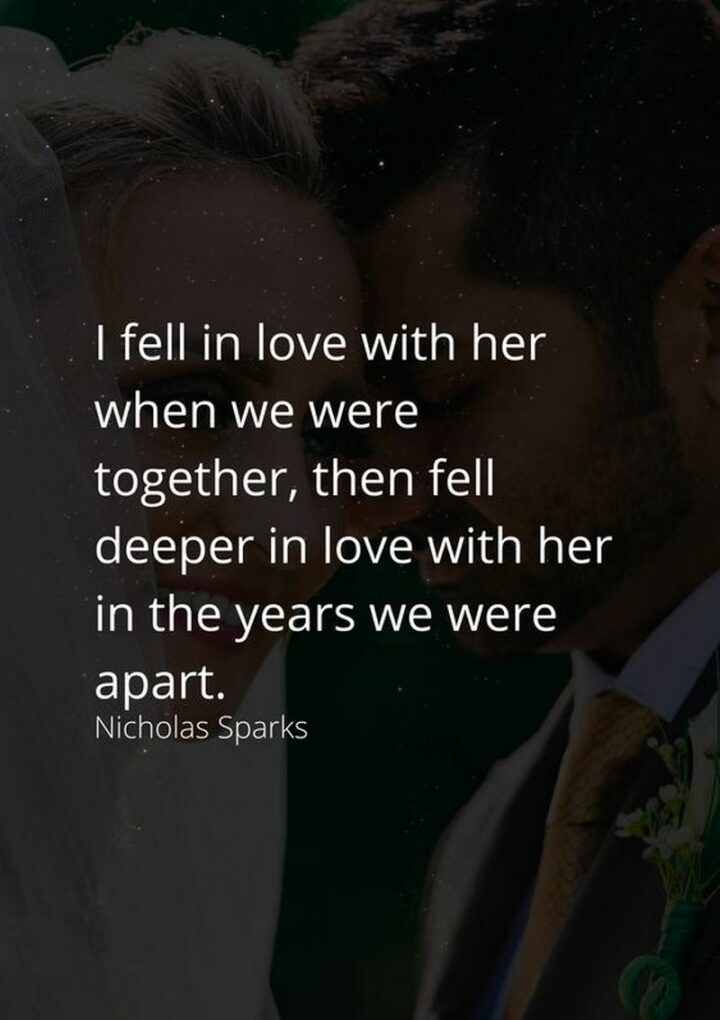 "I fell in love with her when we were together, then fell deeper in love with her in the years we were apart." - Nicholas Sparks, Dear John