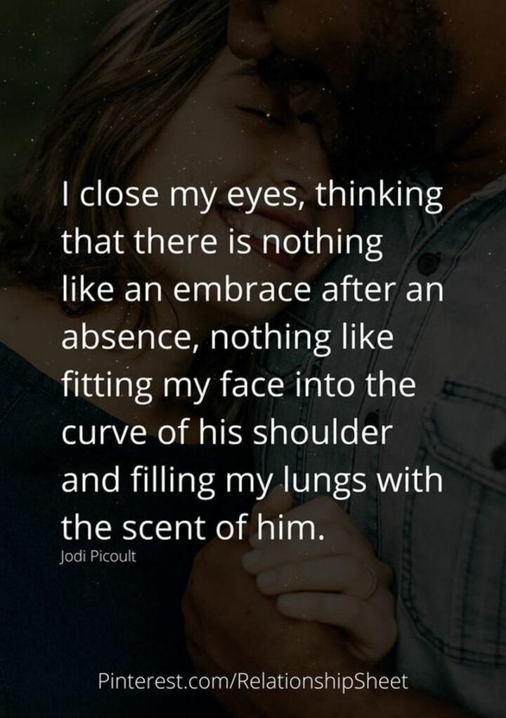 "I close my eyes, thinking that there is nothing like an embrace after an absence, nothing like fitting my face into the curve of his shoulder and filling my lungs with the scent of him." - Jodi Picoult