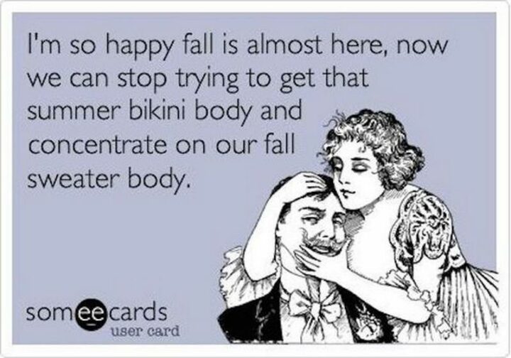 "I'm so happy fall is almost here, now we can stop trying to get that summer bikini body and concentrate on our fall sweater body."