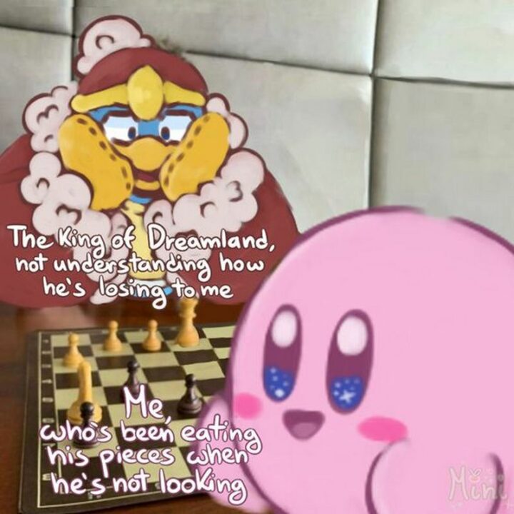 "The King of Dreamland not understanding how he's losing to me. Me, who's been eating his pieces when he's not looking."