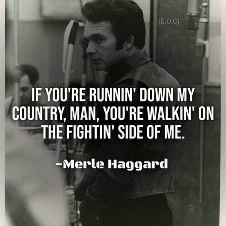 "If you're runnin' down my country, man, you're walkin' on the fightin' side of me." - Merle Haggard