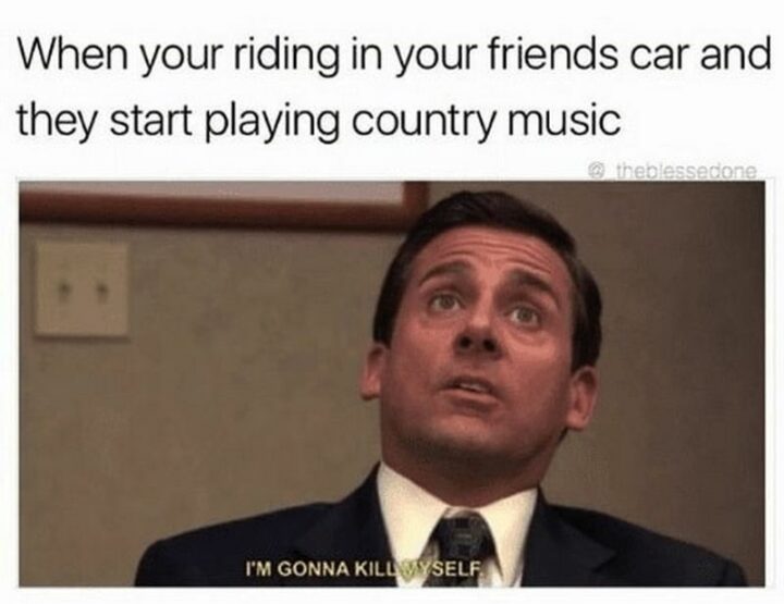 "When you're riding in your friend's car and they start playing country music: I'm gonna kill myself."