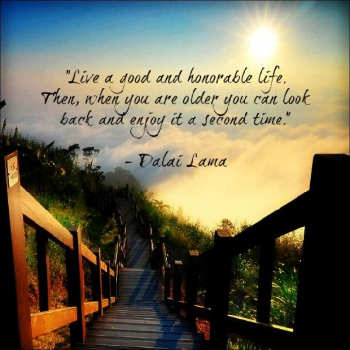 "Live a good and honorable life. Then, when you are older, you can look back and enjoy it a second time." - Dalai Lama