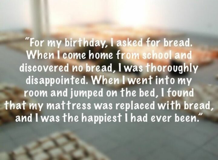 "For my birthday, I asked for bread. When I come home from school and discovered no bread, I was thoroughly disappointed. When I went into my room and jumped on the bed, I found that my mattress was replaced with bread, and I was the happiest I had ever been."