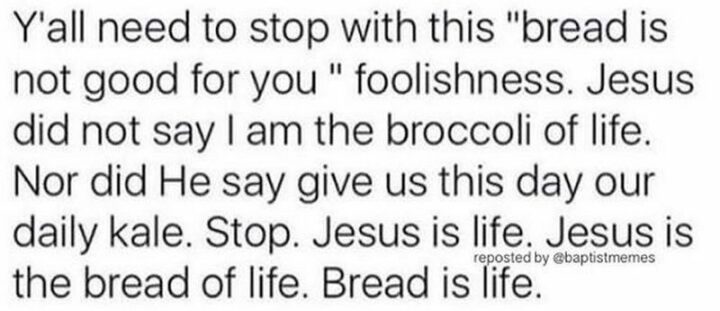 "Y'all need to stop with this 'bread is not good for you' foolishness. Jesus did not say I am the broccoli of life. Nor did he say to give us this day our daily kale. Stop. Jesus is life. Jesus is the bread of life. Bread is life."