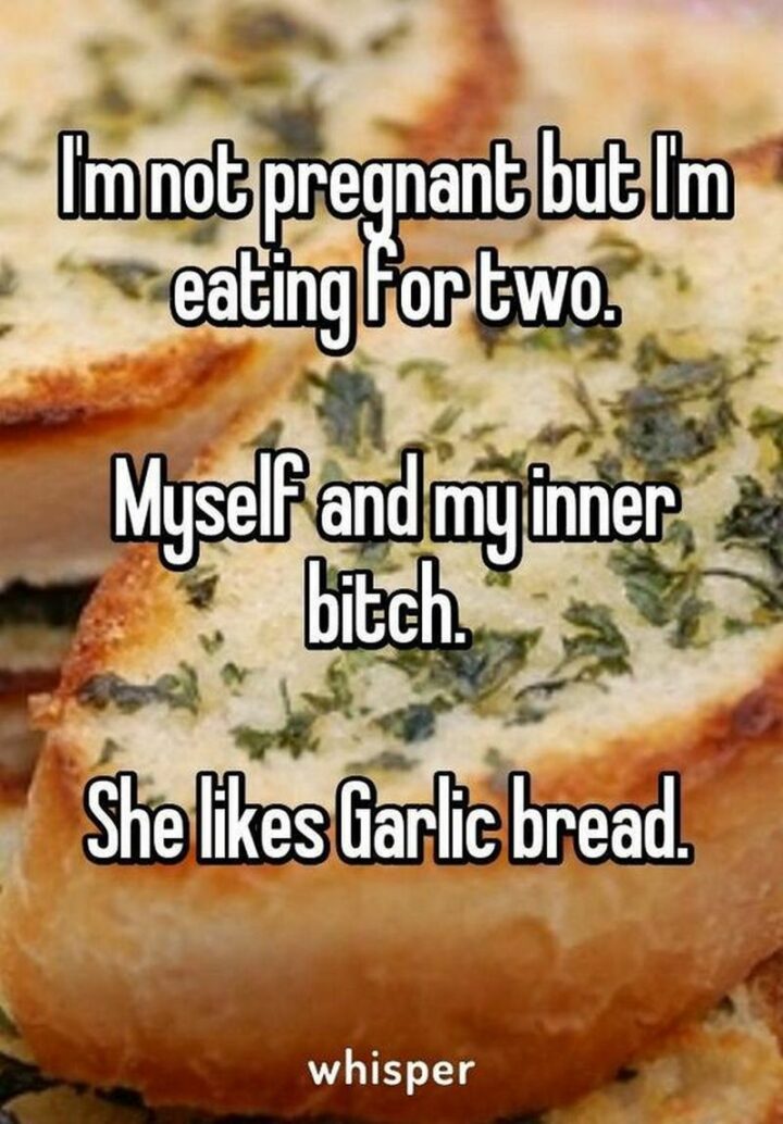 "I'm not pregnant but I'm eating for two. Myself and my inner [censored]. She likes garlic bread."