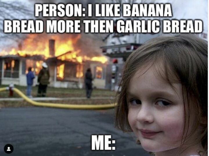 "Person: I like banana bread more than garlic bread. Me:"