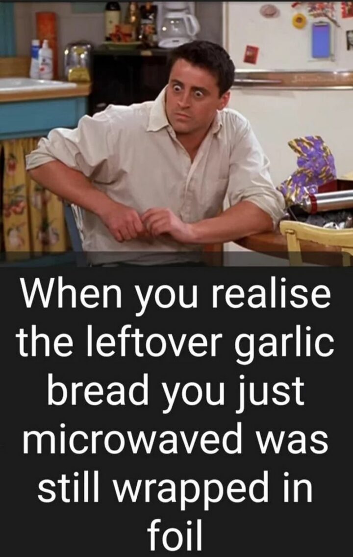 "When you realize the leftover garlic bread you just microwaved was still wrapped in foil."