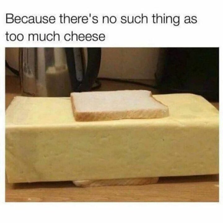 "Because they're no such thing as too much cheese."