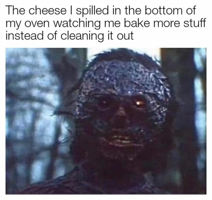 "The cheese I spilled in the bottom of my oven watching me bake more stuff instead of cleaning it out."