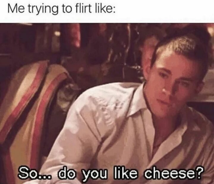 "Me trying to flirt like: So...do you like cheese?"