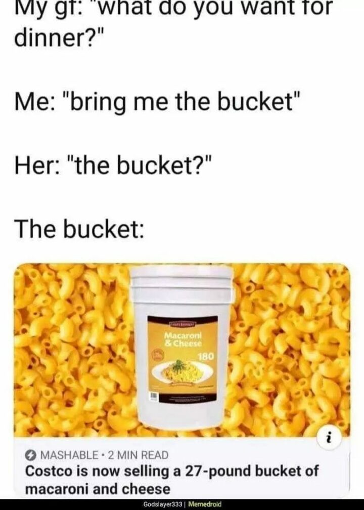"My girlfriend: What do you want for dinner? Me: Bring me the bucket. Her: The bucket? The bucket: Costco is now selling a 27-pound bucket of macaroni and cheese."
