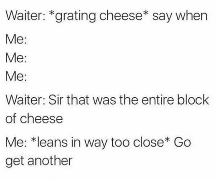"Waiter: *grating cheese* say when. Me: Waiter: Sir that was the entire block of cheese. Me: *leans in way too close* Go get another."