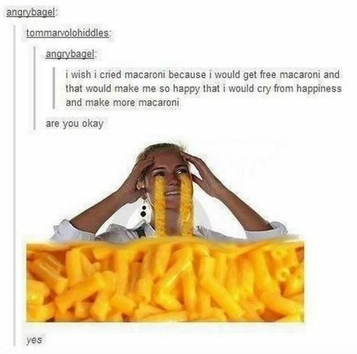 "I wish I cried macaroni because I would get free macaroni and that would make me so happy that I would cry from happiness and make more macaroni. Are you okay?"