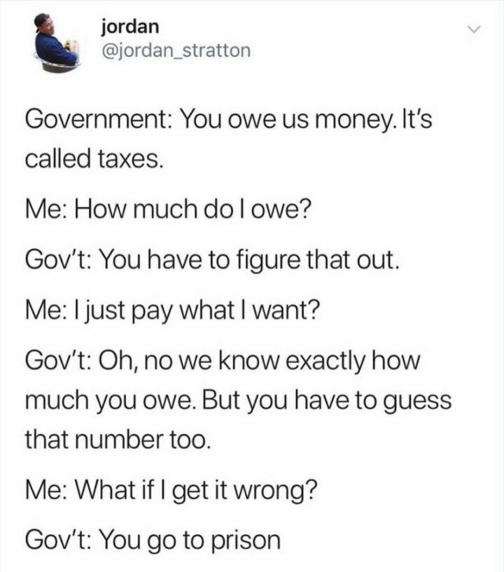 "Government: You owe us money. It's called taxes. Me: How much do I owe? Gov't: You have to figure that out. Me: I just pay what I want? Gov't: Oh, no we know exactly how much you owe. But you have to guess that number too. Me: What if I get it wrong? Gov't: You go to prison."