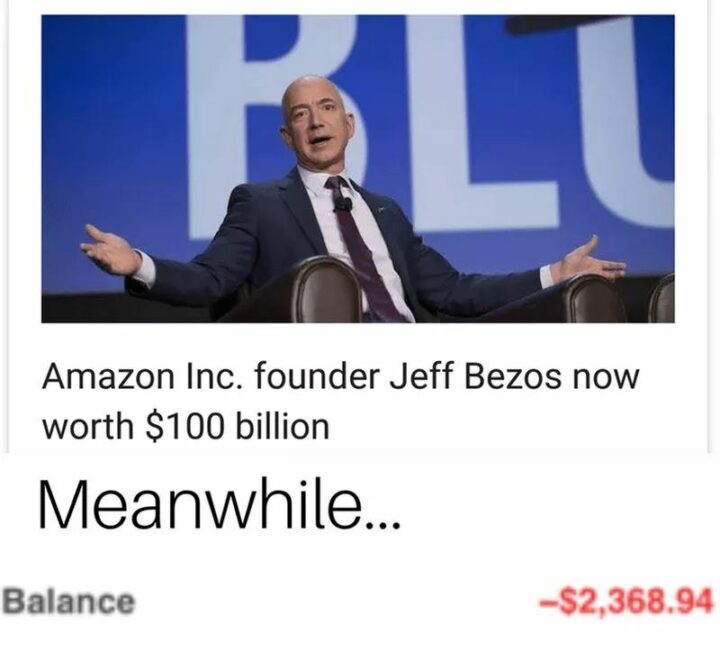 "Amazon Inc. founder Jeff Bezos is now worth $100 billion. Meanwhile...Balance: -$2,368.94."