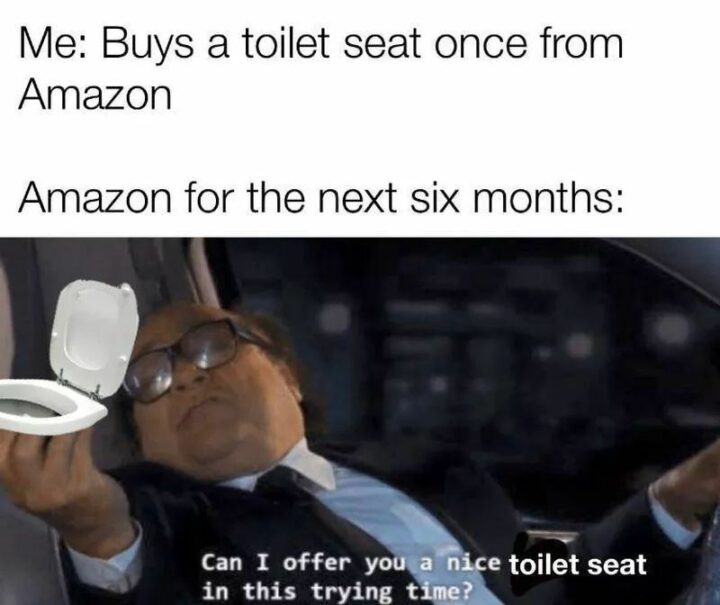 "Me: Buys a toilet seat once from Amazon. Amazon for the next six months: Can I offer you a nice toilet seat in this trying time?"
