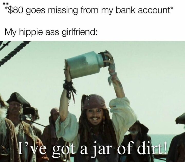 "*$80 goes missing from my bank account* My hippie [censored] girlfriend: I've got a jar of dirt!"
