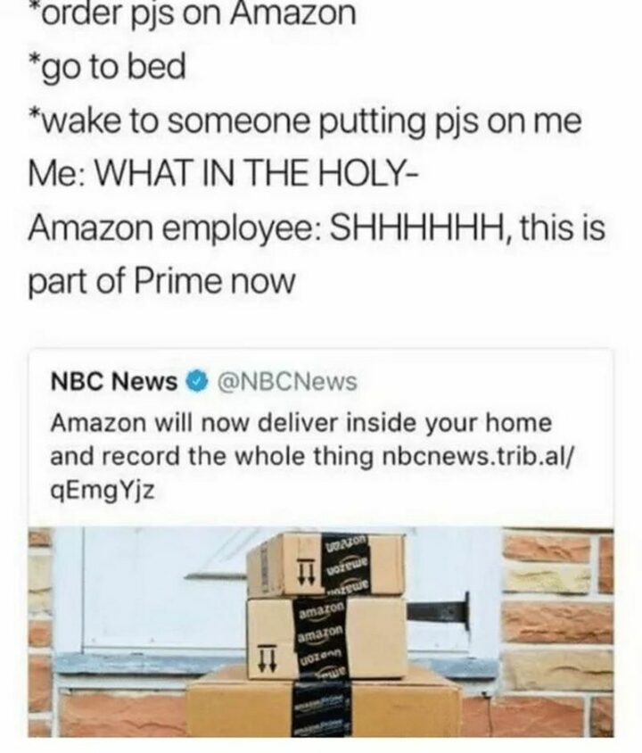 "*Order PJs on Amazon* *goes to bed* *wake to someone putting PJs on me* Me: What in the holy- Amazon employee: Shhhhhh, this is part of Prime now. NBC News: Amazon will now deliver inside your home and record the whole thing.
