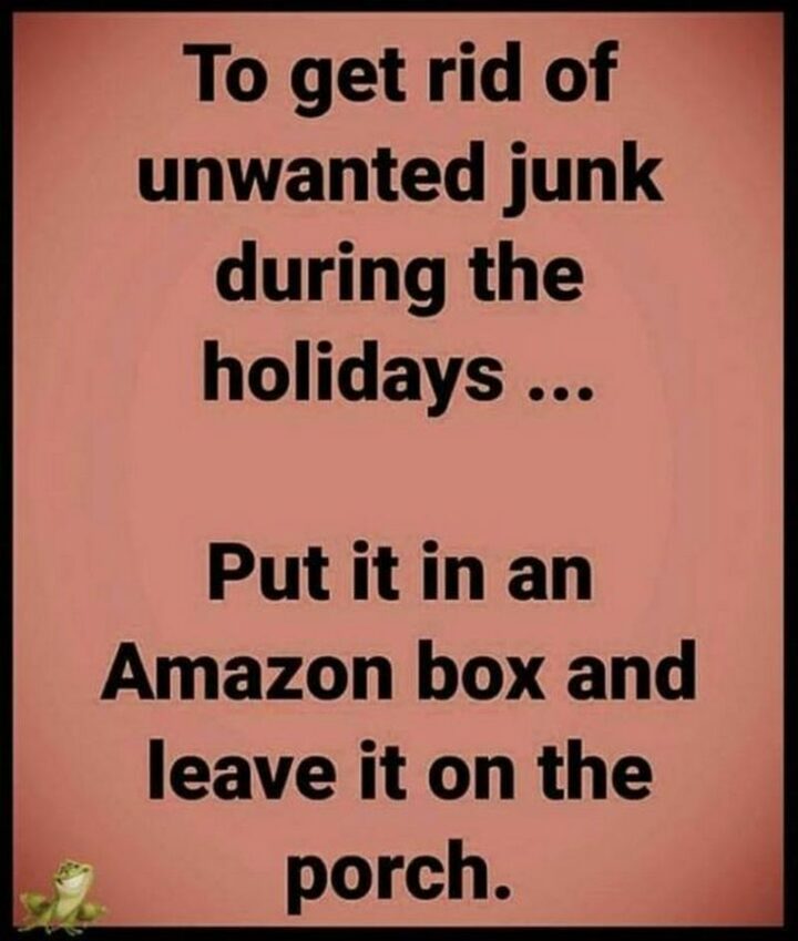 "To get rid of unwanted junk during the holidays...Put it in an Amazon box and leave it on the porch."