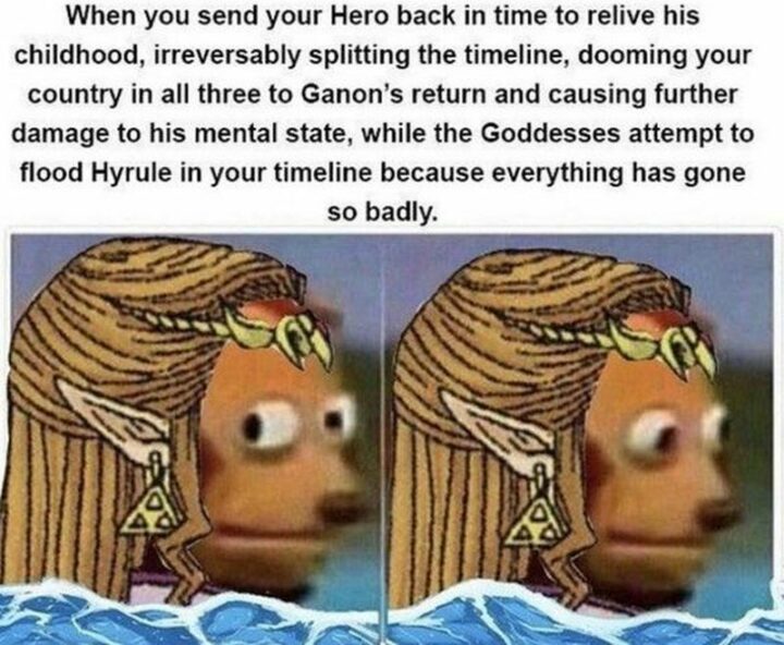 "When you send your hero back in time to relive his childhood, irreversible splitting the timeline, dooming your country in all three to Ganon's return and causing further damage to his mental state, while the Goddesses attempt to flood Hyrule in your timeline because everything has gone so badly."