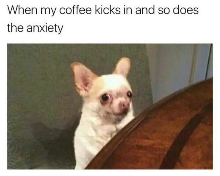 "When my coffee kicks in and so does the anxiety."