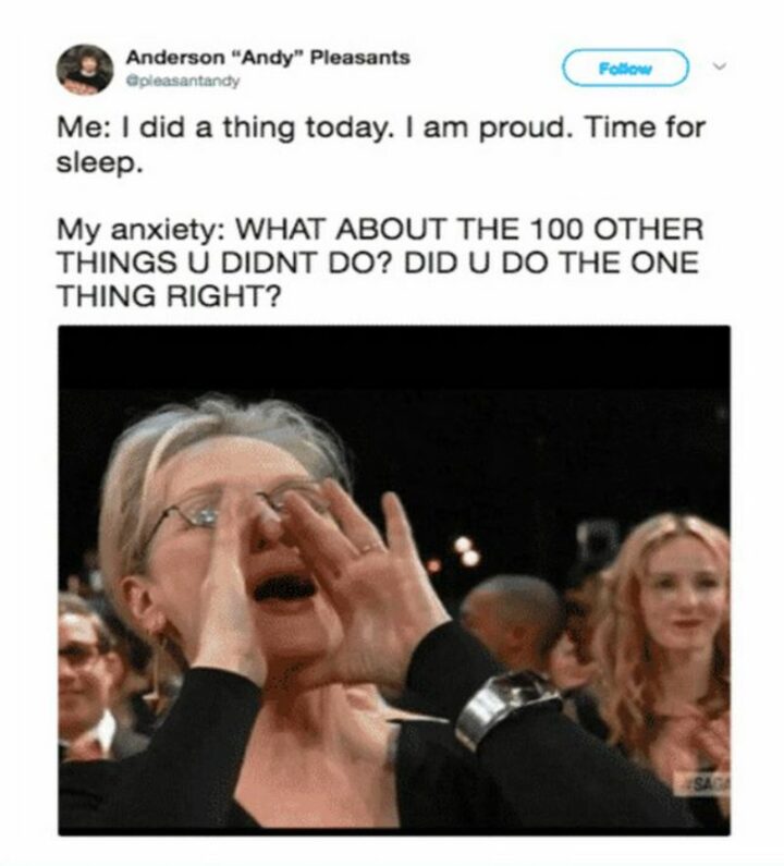 "Me: I did a thing today. I am proud. Time for sleep. My anxiety: WHAT ABOUT THE 100 OTHER THINGS U DIDN'T DO? DID U DO THE ONE THING RIGHT?"