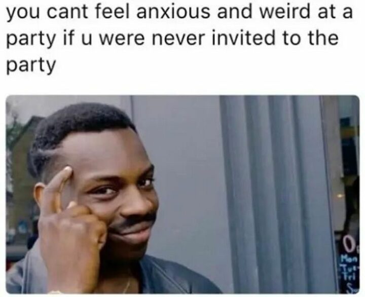 "You can't feel anxious and weird at a party if u were never invited to the party."