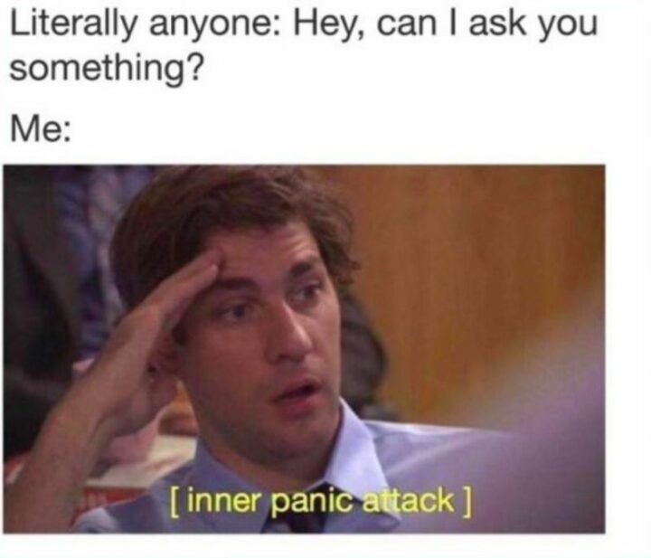 "Literally anyone: Hey, can I ask you something? Me: [inner panic attack]."
