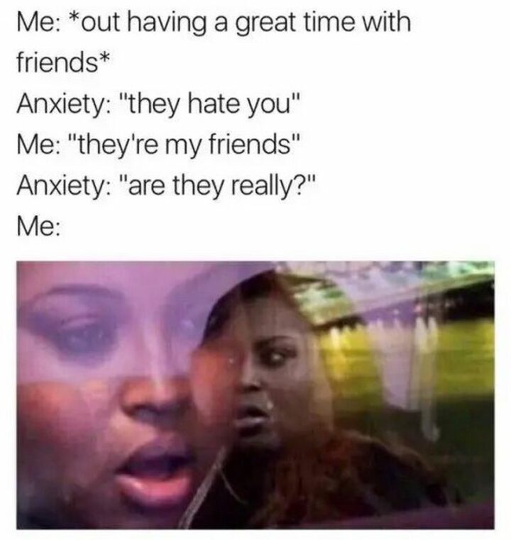 "Me: *out having a great time with friends* Anxiety: They hate you. Me: They're my friends. Anxiety: Are they really? Me:"